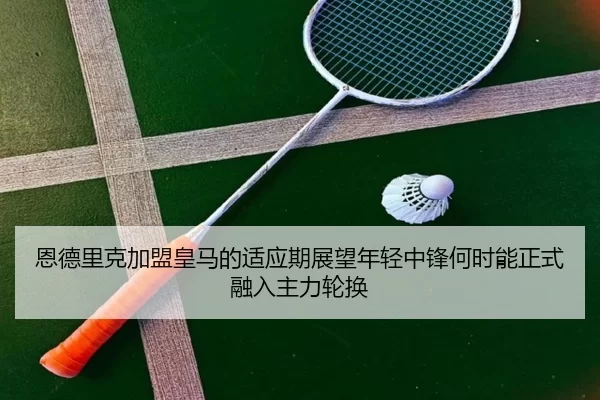 恩德里克加盟皇马的适应期展望年轻中锋何时能正式融入主力轮换